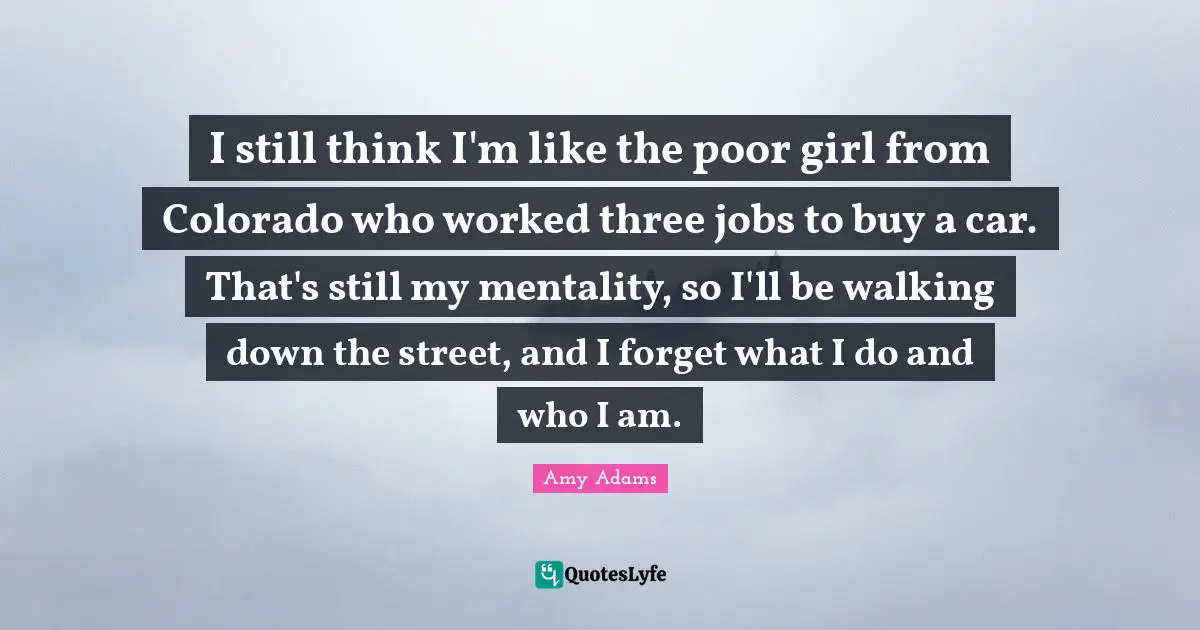 Amy Adams Quotes: "I still think I'm like the poor girl from Colorado who worked three jobs to buy a car. That's still my mentality, so I'll be walking down the street, and I forget what I do and who I am."