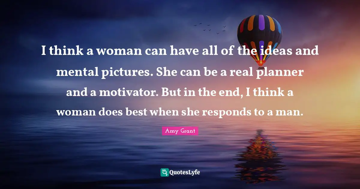I think a woman can have all of the ideas and mental pictures. She can be a real planner and a motivator. But in the end, I think a woman does best when she responds to a man.