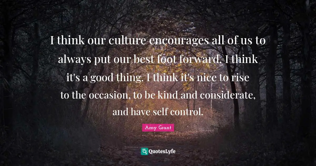 I think our culture encourages all of us to always put our best foot forward. I think it's a good thing. I think it's nice to rise to the occasion, to be kind and considerate, and have self control.