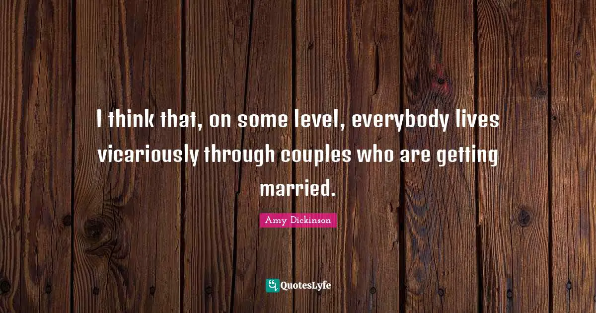 I think that, on some level, everybody lives vicariously through couples who are getting married.