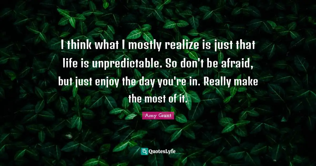 I think what I mostly realize is just that life is unpredictable. So don't be afraid, but just enjoy the day you're in. Really make the most of it.