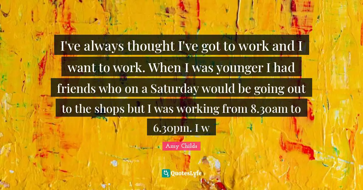 I've always thought I've got to work and I want to work. When I was younger I had friends who on a Saturday would be going out to the shops but I was working from 8.30am to 6.30pm. I w