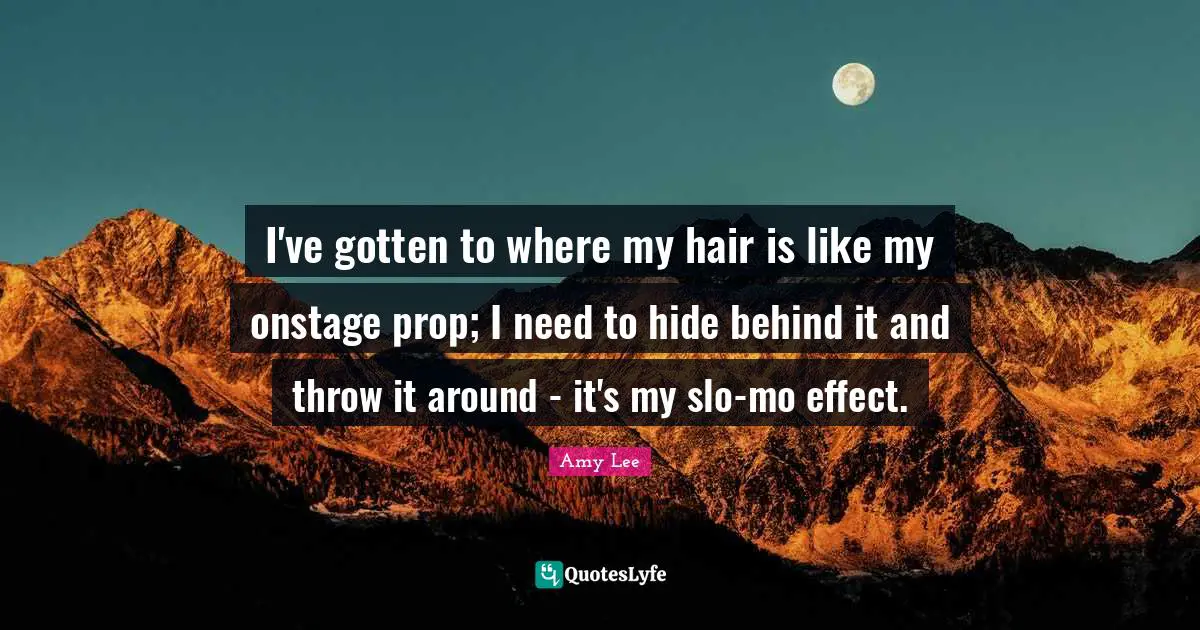 Amy Lee Quotes: "I've gotten to where my hair is like my onstage prop; I need to hide behind it and throw it around - it's my slo-mo effect."