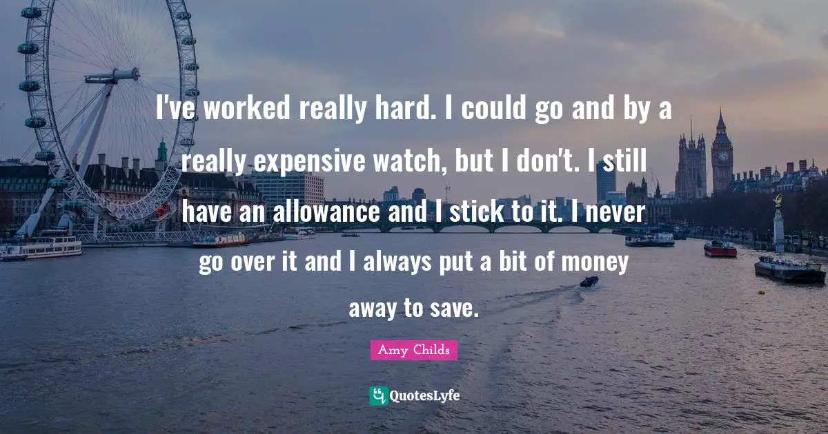 I've worked really hard. I could go and by a really expensive watch, but I don't. I still have an allowance and I stick to it. I never go over it and I always put a bit of money away to save.