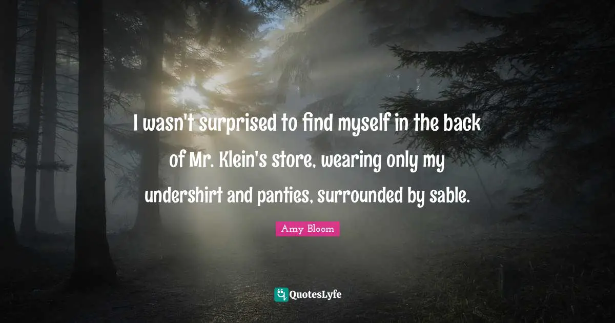 Amy Bloom Quotes: "I wasn't surprised to find myself in the back of Mr. Klein's store, wearing only my undershirt and panties, surrounded by sable."
