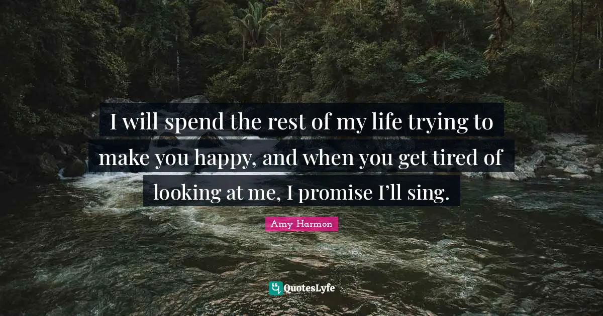 I will spend the rest of my life trying to make you happy, and when you get tired of looking at me, I promise I’ll sing.