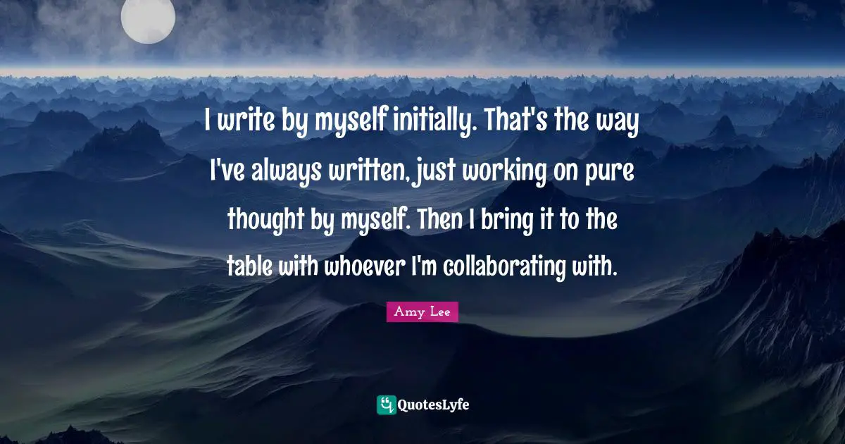 Amy Lee Quotes: "I write by myself initially. That's the way I've always written, just working on pure thought by myself. Then I bring it to the table with whoever I'm collaborating with."