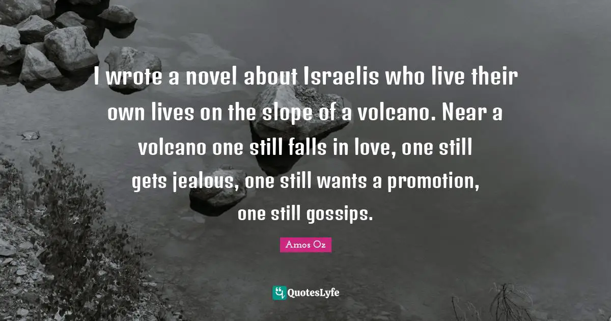 I wrote a novel about Israelis who live their own lives on the slope of a volcano. Near a volcano one still falls in love, one still gets jealous, one still wants a promotion, one still gossips.
