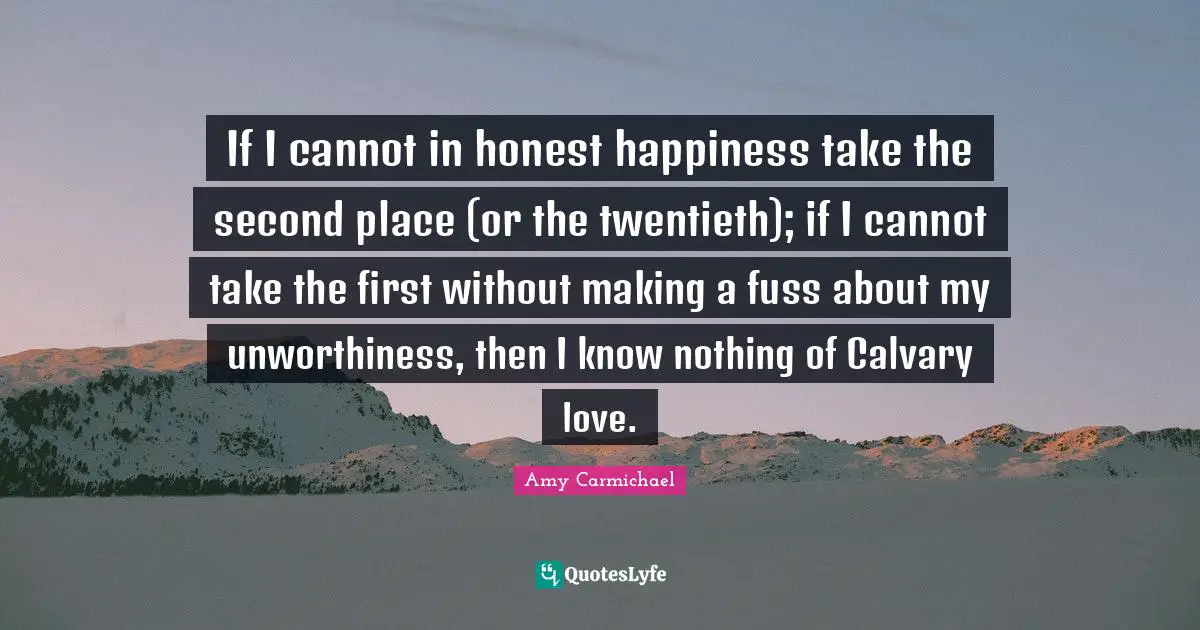 Amy Carmichael Quotes: "If I cannot in honest happiness take the second place (or the twentieth); if I cannot take the first without making a fuss about my unworthiness, then I know nothing of Calvary love."