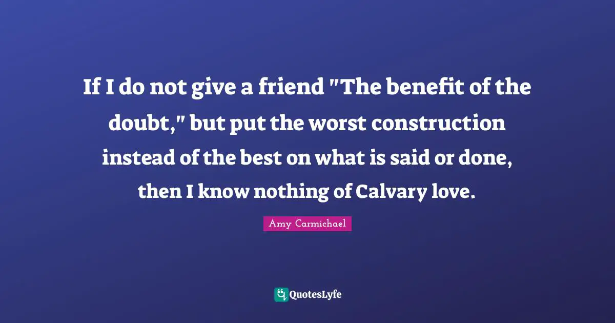 Amy Carmichael Quotes: "If I do not give a friend "The benefit of the doubt," but put the worst construction instead of the best on what is said or done, then I know nothing of Calvary love."