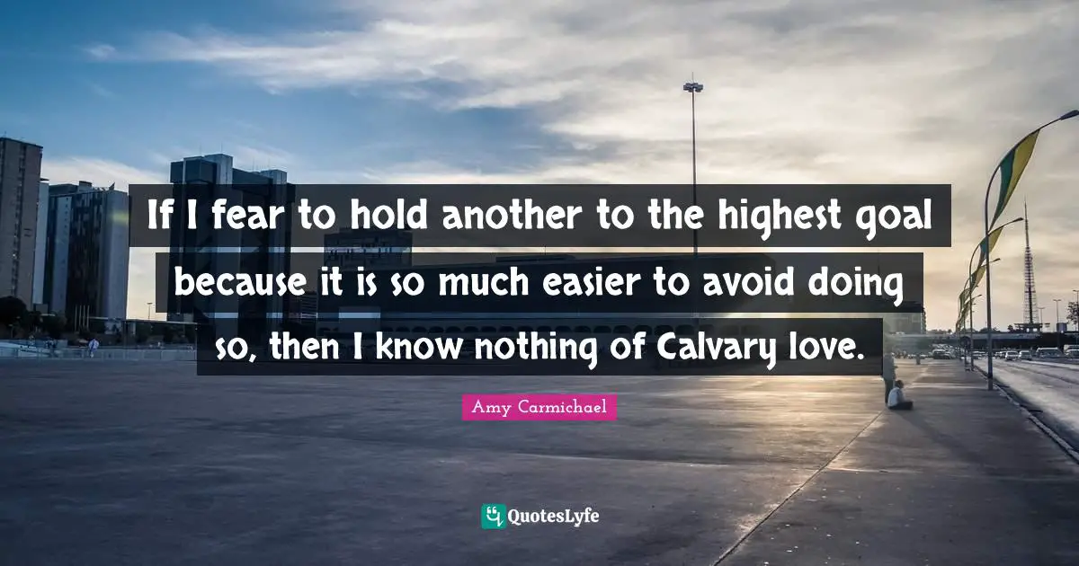 Amy Carmichael Quotes: "If I fear to hold another to the highest goal because it is so much easier to avoid doing so, then I know nothing of Calvary love."