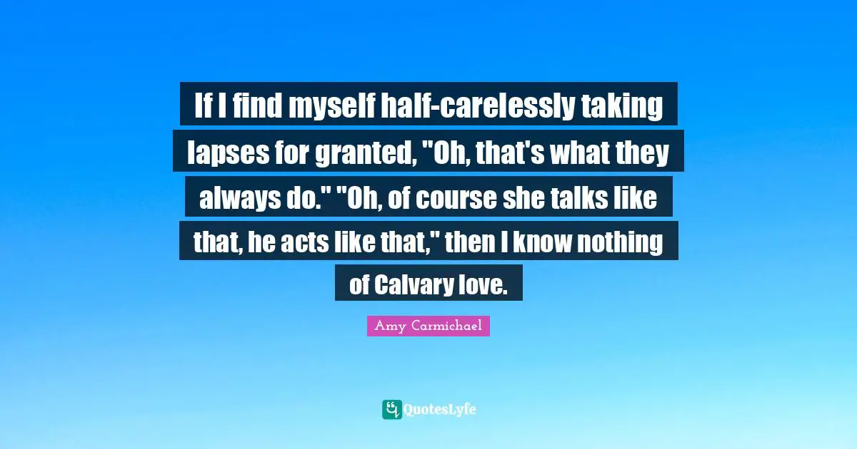 If I find myself half-carelessly taking lapses for granted, "Oh, that's what they always do." "Oh, of course she talks like that, he acts like that," then I know nothing of Calvary love.