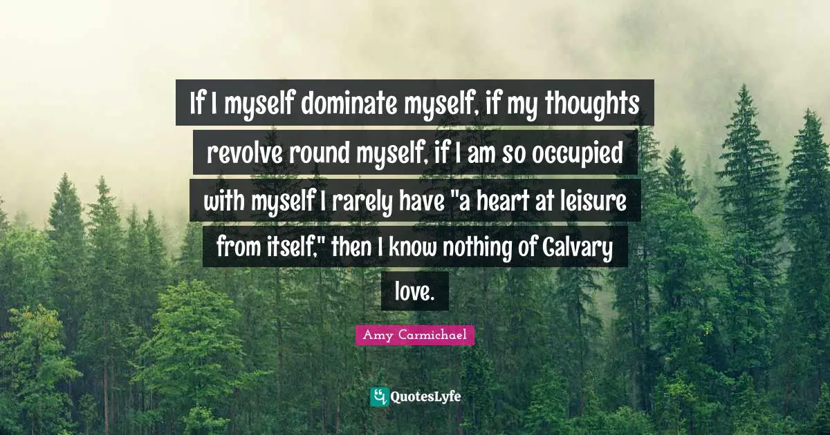 Amy Carmichael Quotes: "If I myself dominate myself, if my thoughts revolve round myself, if I am so occupied with myself I rarely have "a heart at leisure from itself," then I know nothing of Calvary love."