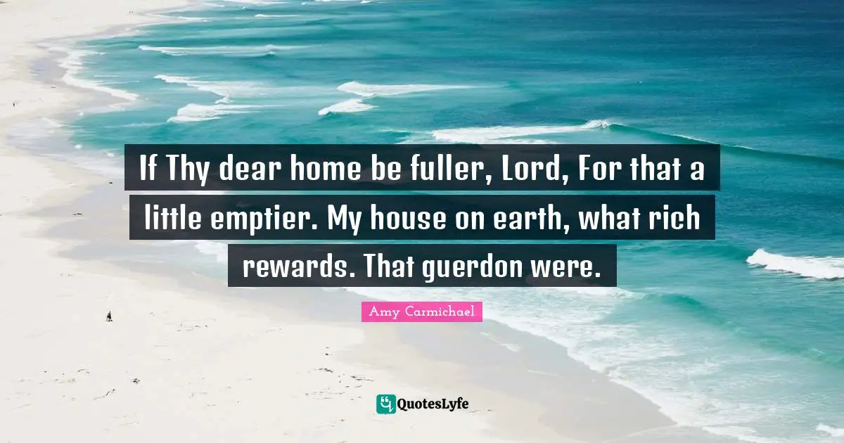 If Thy dear home be fuller, Lord, For that a little emptier. My house on earth, what rich rewards. That guerdon were.