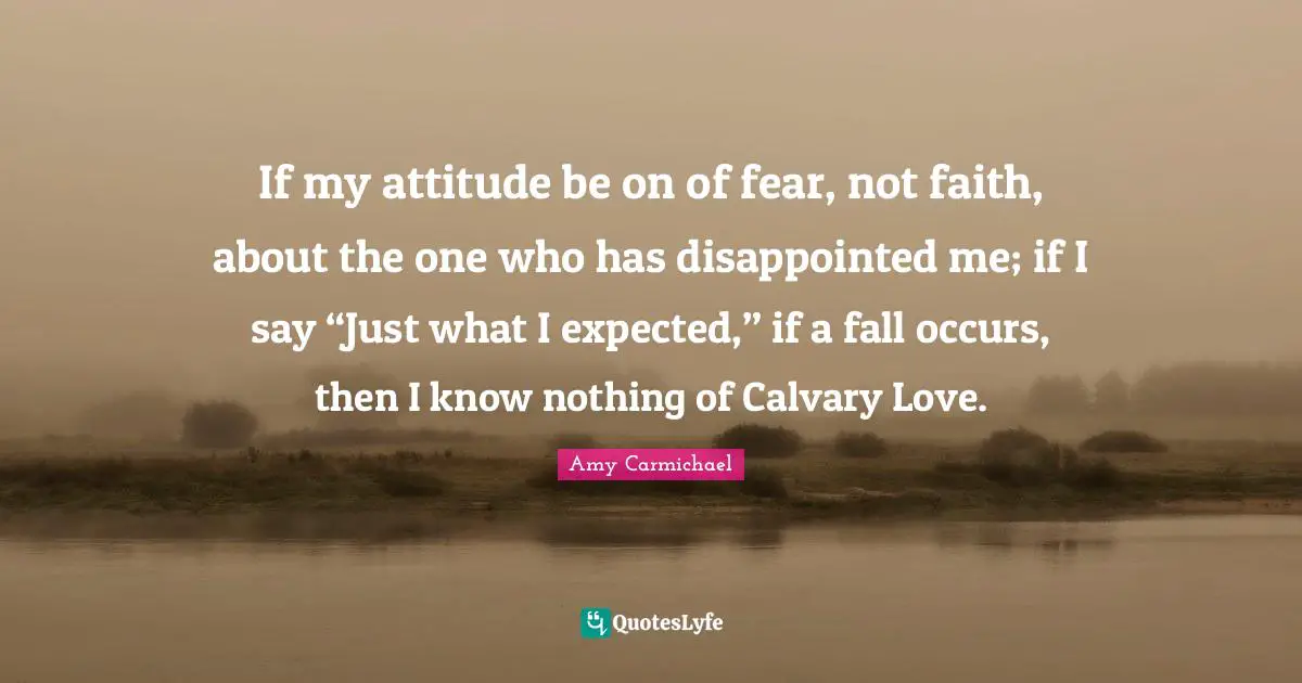 Amy Carmichael Quotes: "If my attitude be on of fear, not faith, about the one who has disappointed me; if I say “Just what I expected,” if a fall occurs, then I know nothing of Calvary Love."