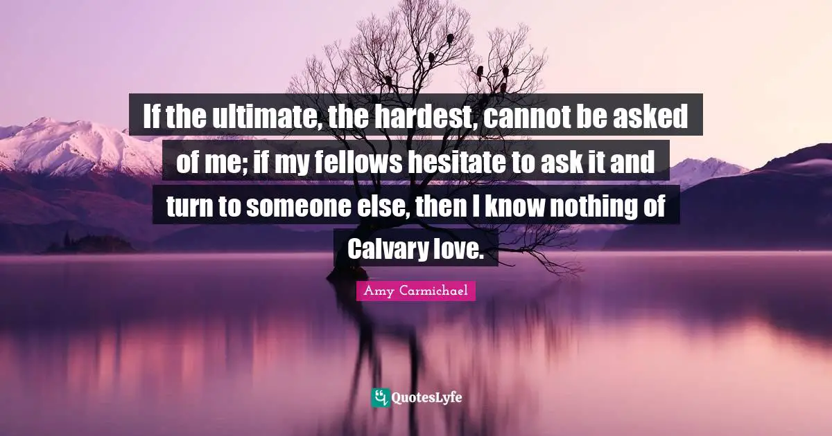 If the ultimate, the hardest, cannot be asked of me; if my fellows hesitate to ask it and turn to someone else, then I know nothing of Calvary love.