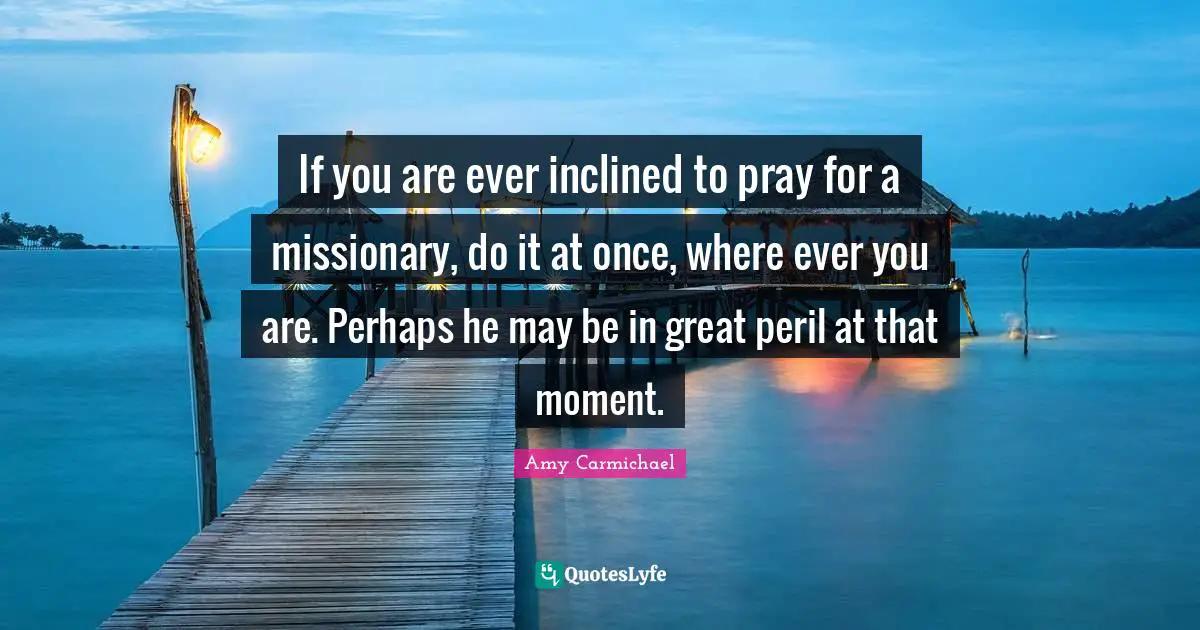 Amy Carmichael Quotes: "If you are ever inclined to pray for a missionary, do it at once, where ever you are. Perhaps he may be in great peril at that moment."
