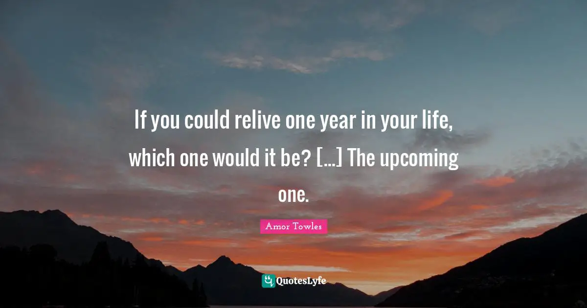 If you could relive one year in your life, which one would it be? [...] The upcoming one.