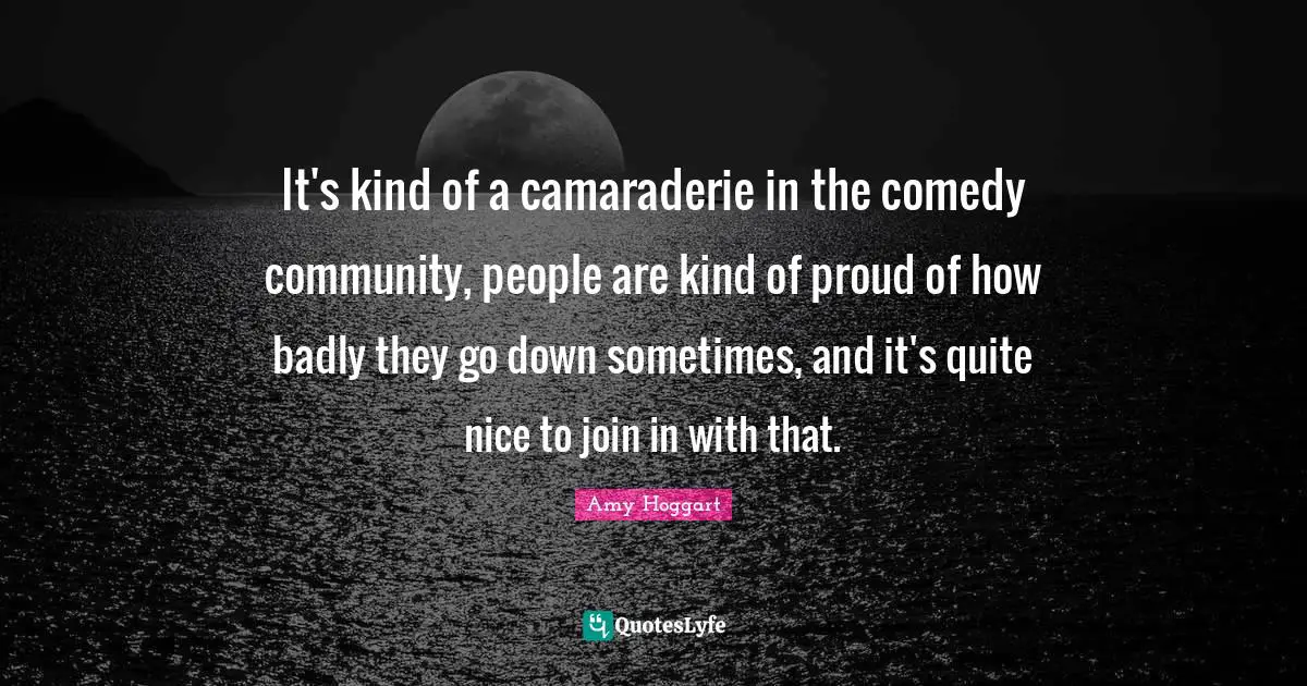 It's kind of a camaraderie in the comedy community, people are kind of proud of how badly they go down sometimes, and it's quite nice to join in with that.