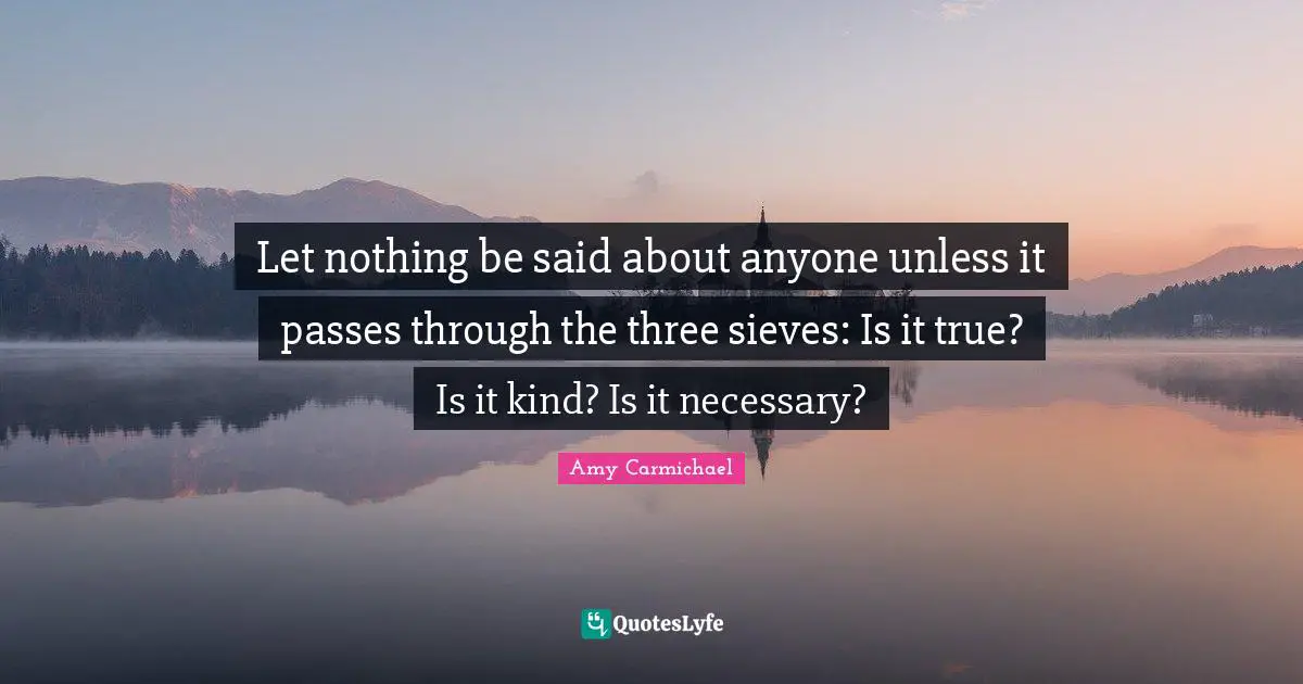 Said Quotes: "Let nothing be said about anyone unless it passes through the three sieves: Is it true? Is it kind? Is it necessary?"