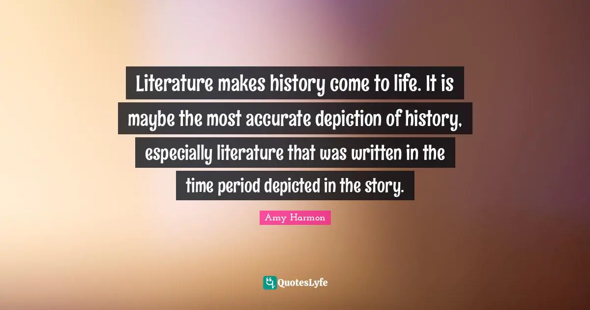 Literature makes history come to life. It is maybe the most accurate depiction of history, especially literature that was written in the time period depicted in the story.