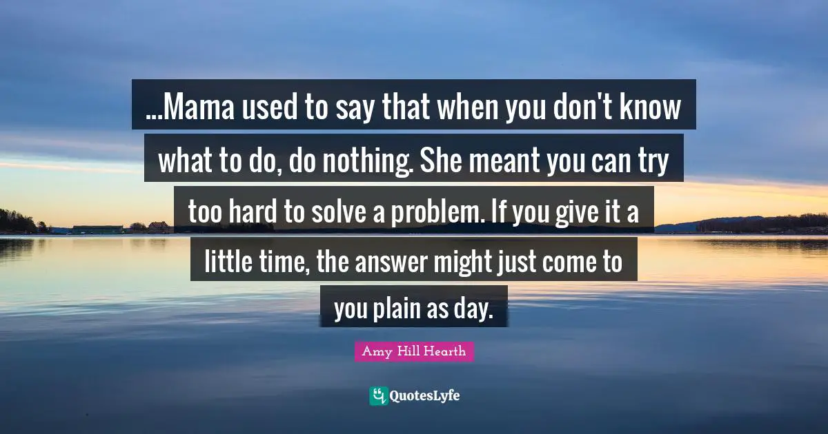 ...Mama used to say that when you don't know what to do, do nothing. She meant you can try too hard to solve a problem. If you give it a little time, the answer might just come to you plain as day.