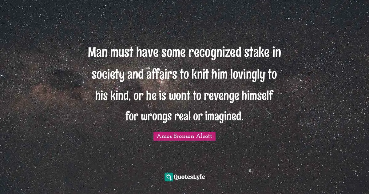 Amos Bronson Alcott Quotes: "Man must have some recognized stake in society and affairs to knit him lovingly to his kind, or he is wont to revenge himself for wrongs real or imagined."