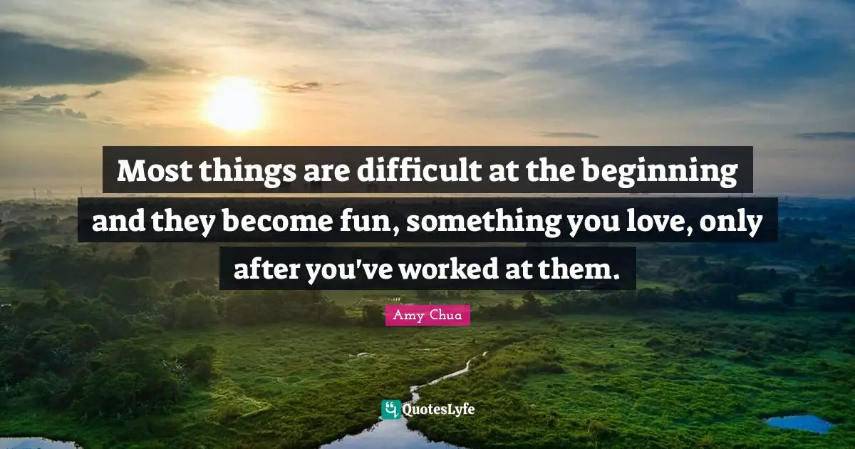 Amy Chua Quotes: "Most things are difficult at the beginning and they become fun, something you love, only after you've worked at them."