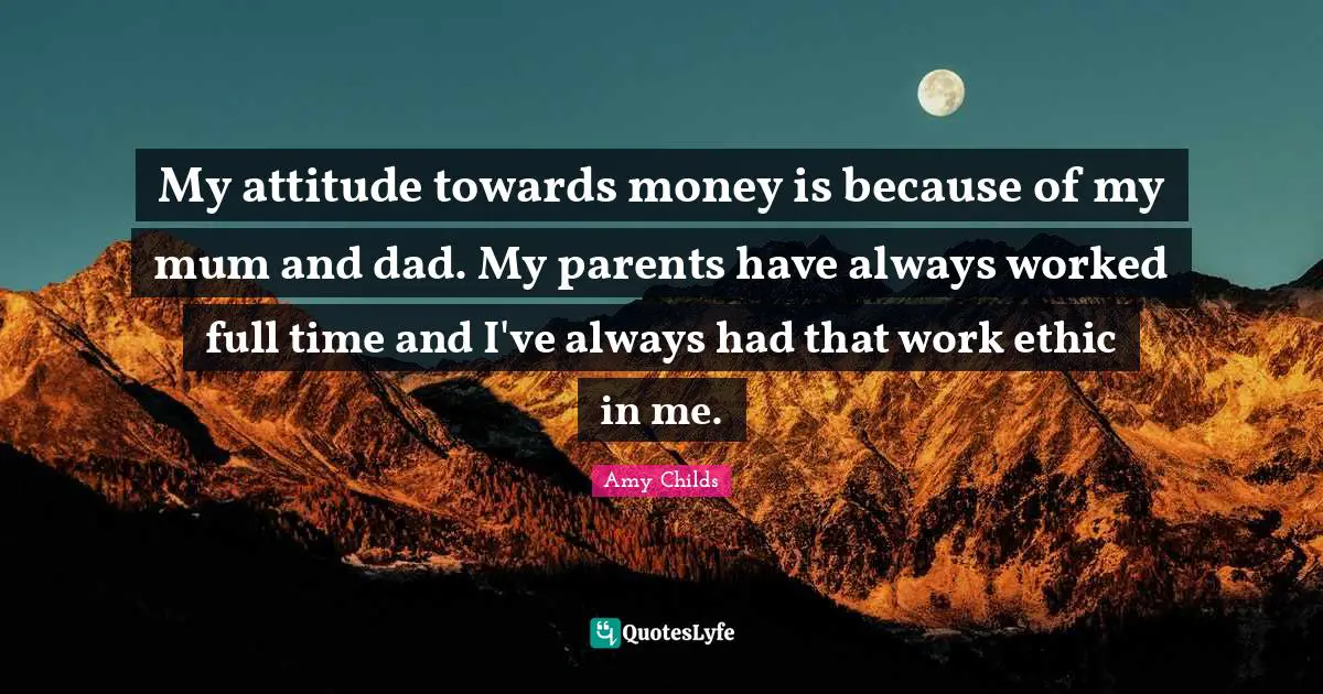 My attitude towards money is because of my mum and dad. My parents have always worked full time and I've always had that work ethic in me.