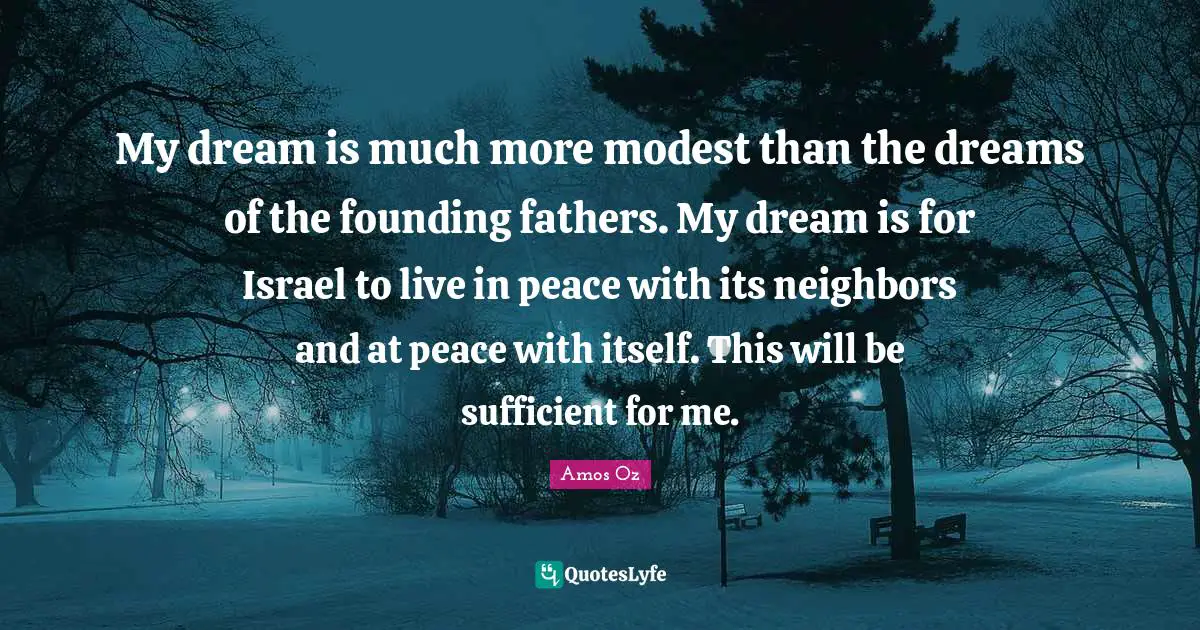 My dream is much more modest than the dreams of the founding fathers. My dream is for Israel to live in peace with its neighbors and at peace with itself. This will be sufficient for me.