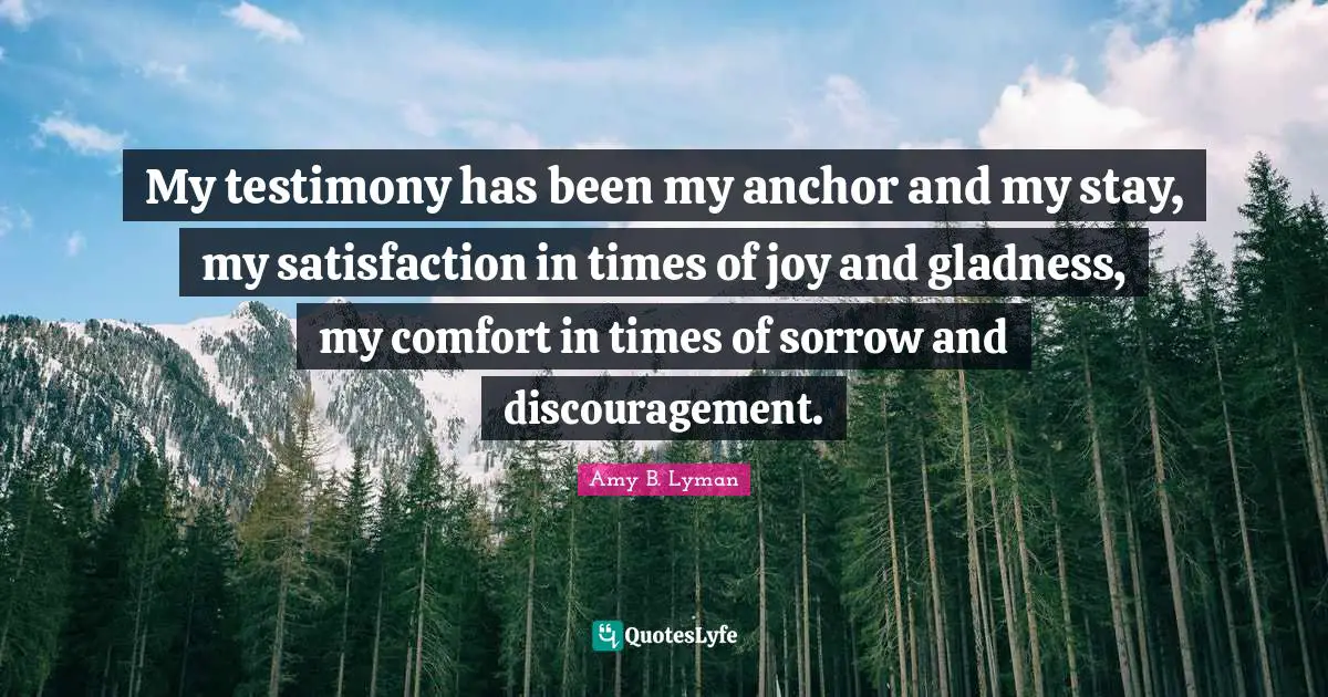 My testimony has been my anchor and my stay, my satisfaction in times of joy and gladness, my comfort in times of sorrow and discouragement.