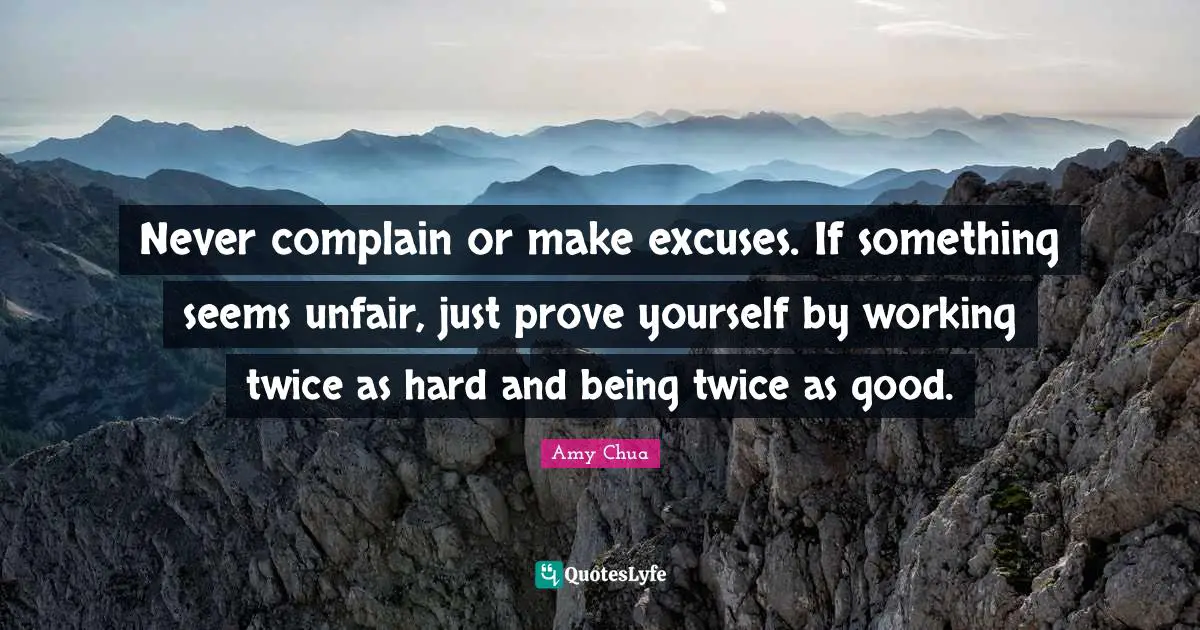 Amy Chua Quotes: "Never complain or make excuses. If something seems unfair, just prove yourself by working twice as hard and being twice as good."