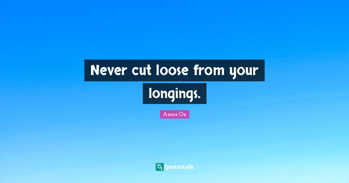 Never cut loose from your longings.