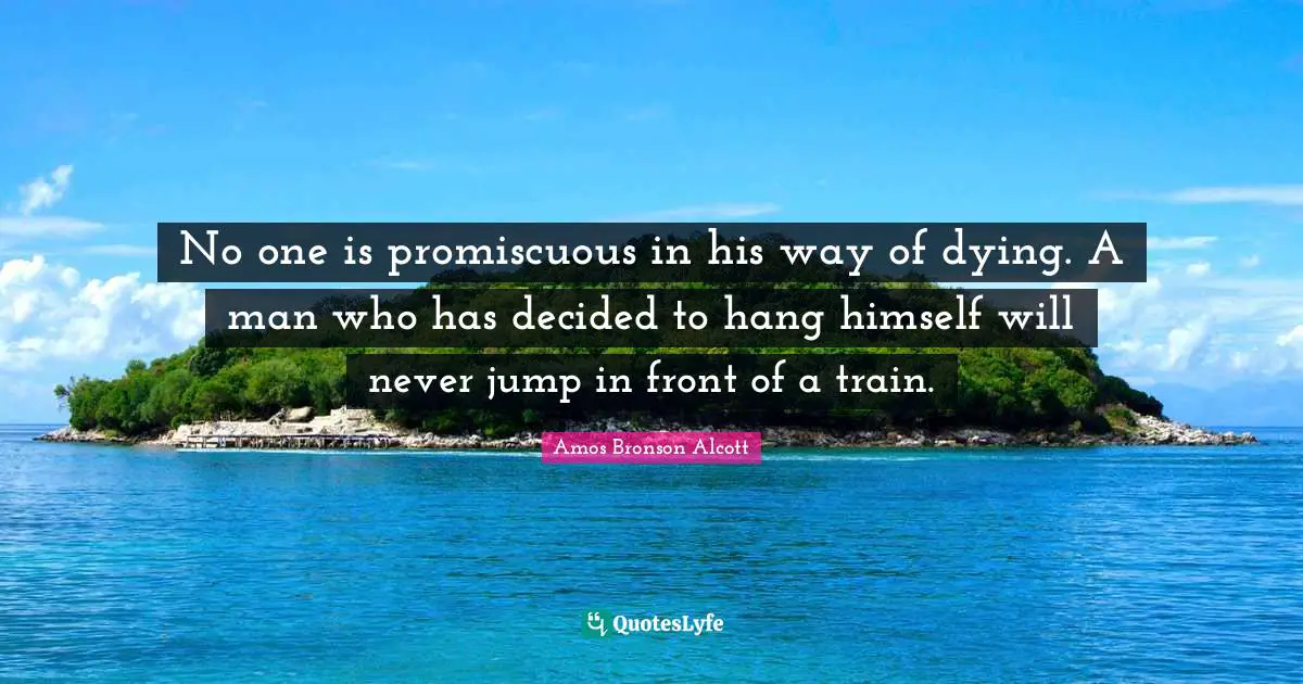 Amos Bronson Alcott Quotes: "No one is promiscuous in his way of dying. A man who has decided to hang himself will never jump in front of a train."