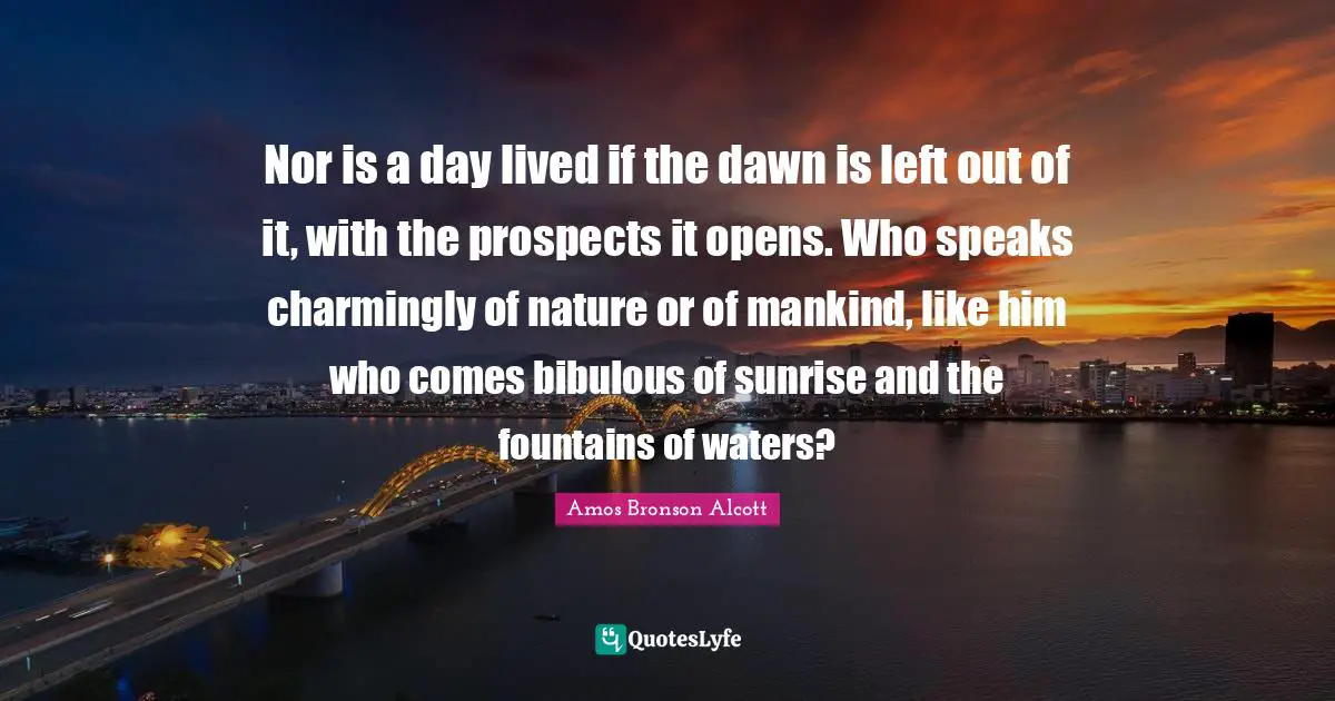 Amos Bronson Alcott Quotes: "Nor is a day lived if the dawn is left out of it, with the prospects it opens. Who speaks charmingly of nature or of mankind, like him who comes bibulous of sunrise and the fountains of waters?"