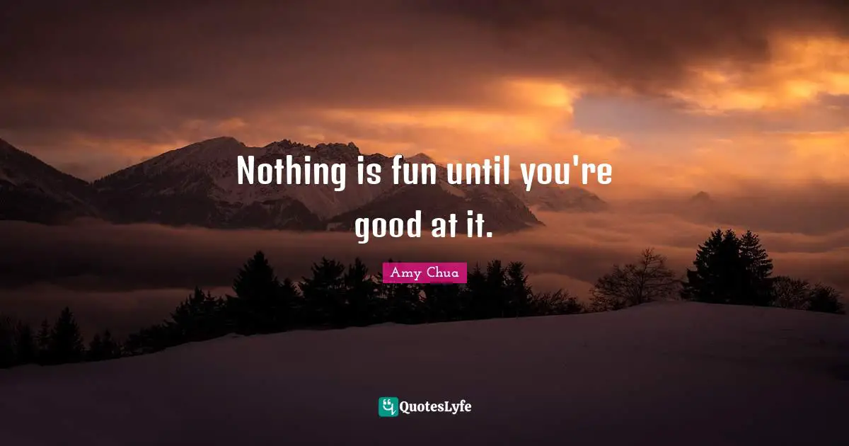 Amy Chua Quotes: "Nothing is fun until you're good at it."