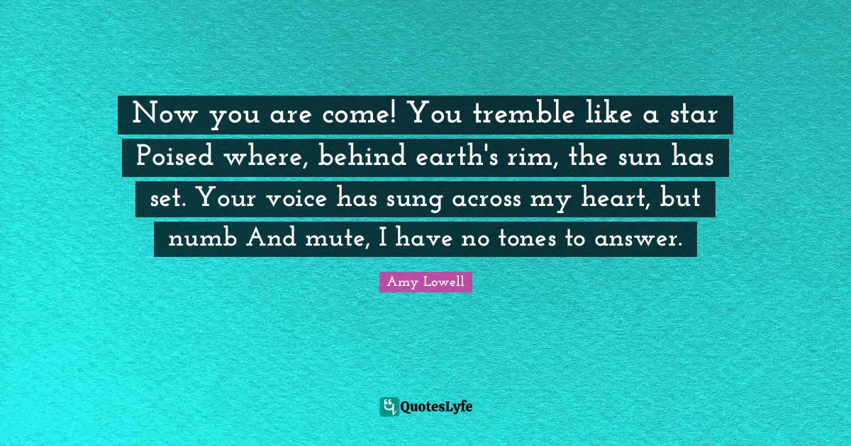 Now you are come! You tremble like a star Poised where, behind earth's rim, the sun has set. Your voice has sung across my heart, but numb And mute, I have no tones to answer.
