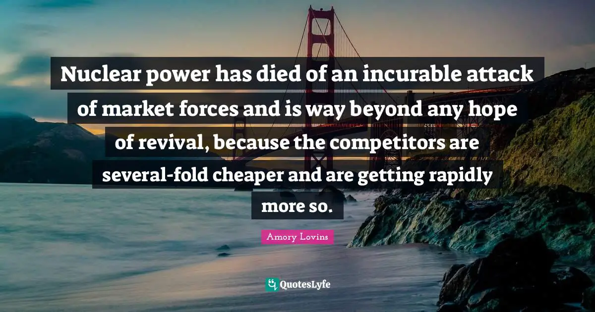 Nuclear power has died of an incurable attack of market forces and is way beyond any hope of revival, because the competitors are several-fold cheaper and are getting rapidly more so.