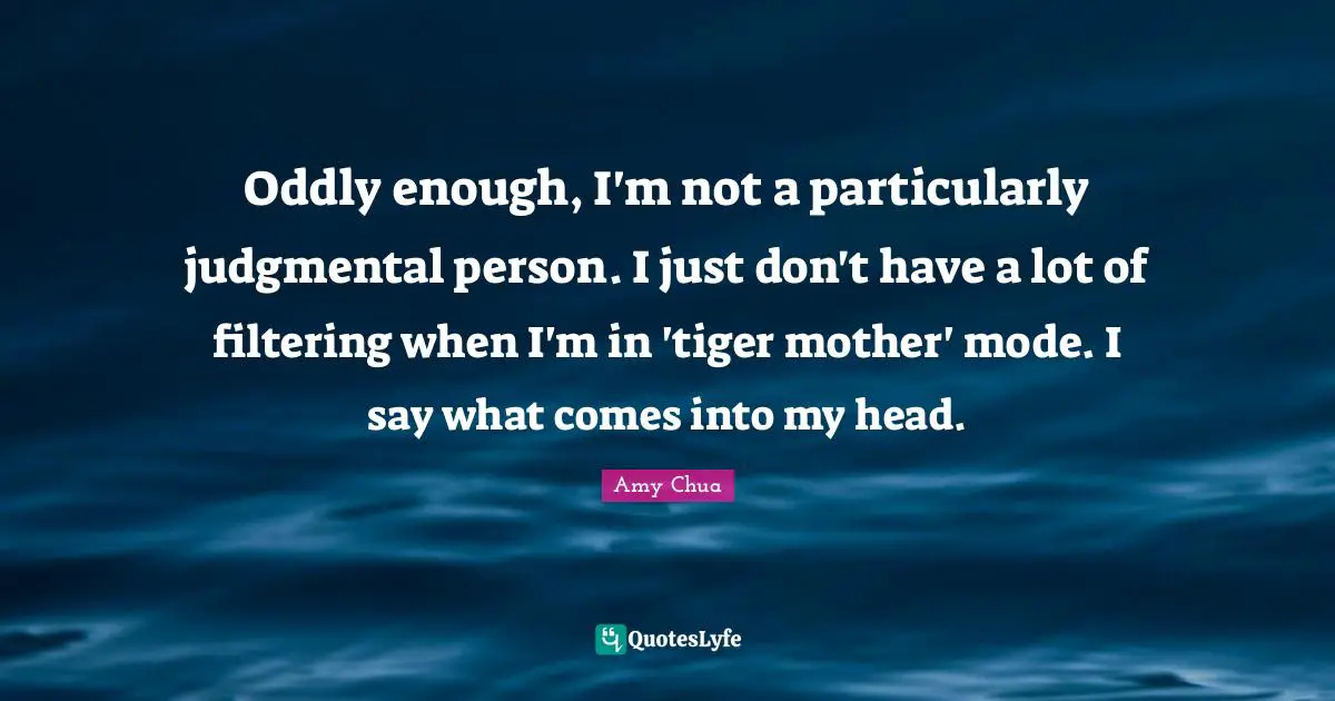 Amy Chua Quotes: "Oddly enough, I'm not a particularly judgmental person. I just don't have a lot of filtering when I'm in 'tiger mother' mode. I say what comes into my head."