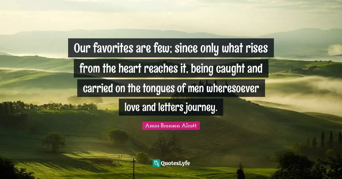 Our favorites are few; since only what rises from the heart reaches it, being caught and carried on the tongues of men wheresoever love and letters journey.