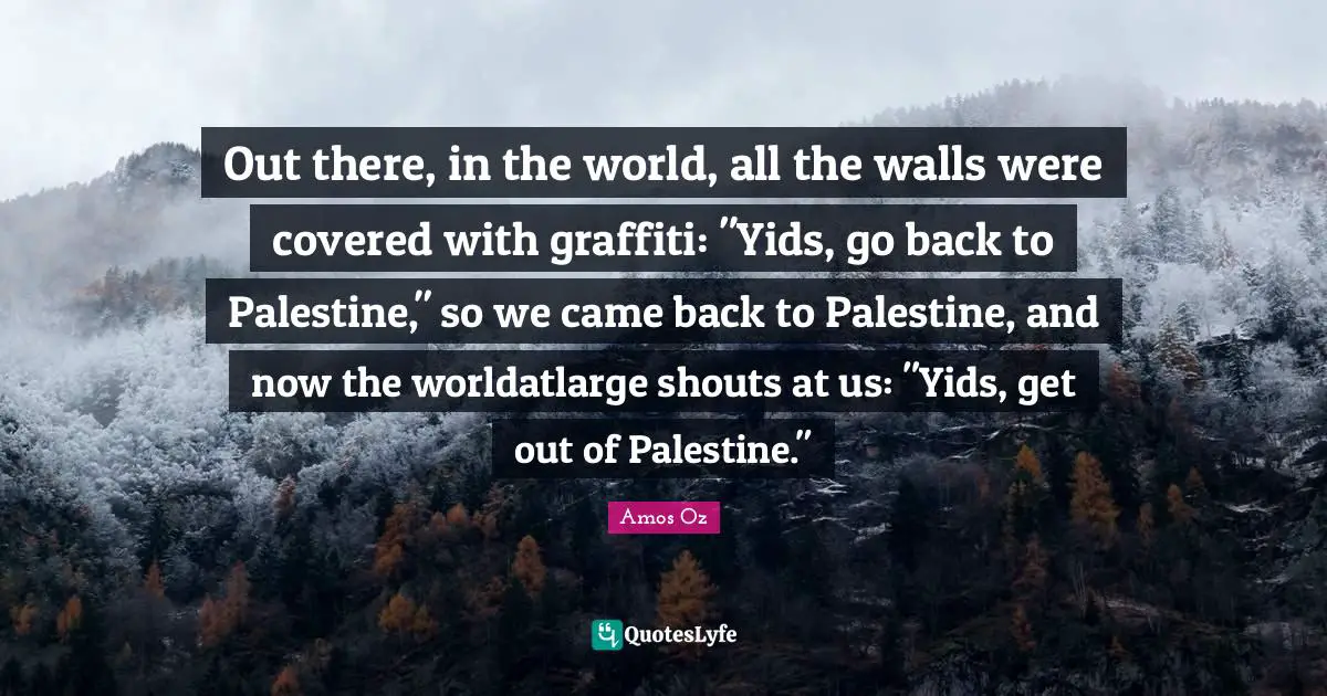 Out there, in the world, all the walls were covered with graffiti: "Yids, go back to Palestine," so we came back to Palestine, and now the worldatlarge shouts at us: "Yids, get out of Palestine."