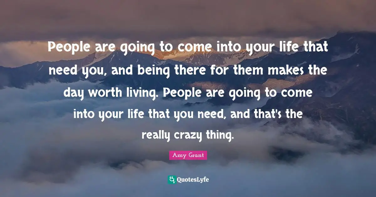 People are going to come into your life that need you, and being there for them makes the day worth living. People are going to come into your life that you need, and that's the really crazy thing.