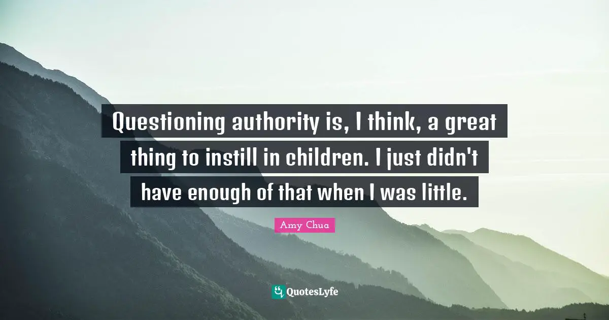 Amy Chua Quotes: "Questioning authority is, I think, a great thing to instill in children. I just didn't have enough of that when I was little."