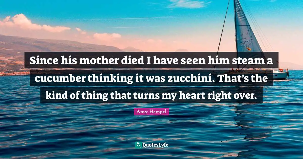 Since his mother died I have seen him steam a cucumber thinking it was zucchini. That's the kind of thing that turns my heart right over.