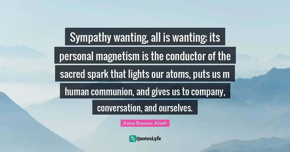 Sympathy wanting, all is wanting; its personal magnetism is the conductor of the sacred spark that lights our atoms, puts us m human communion, and gives us to company, conversation, and ourselves.