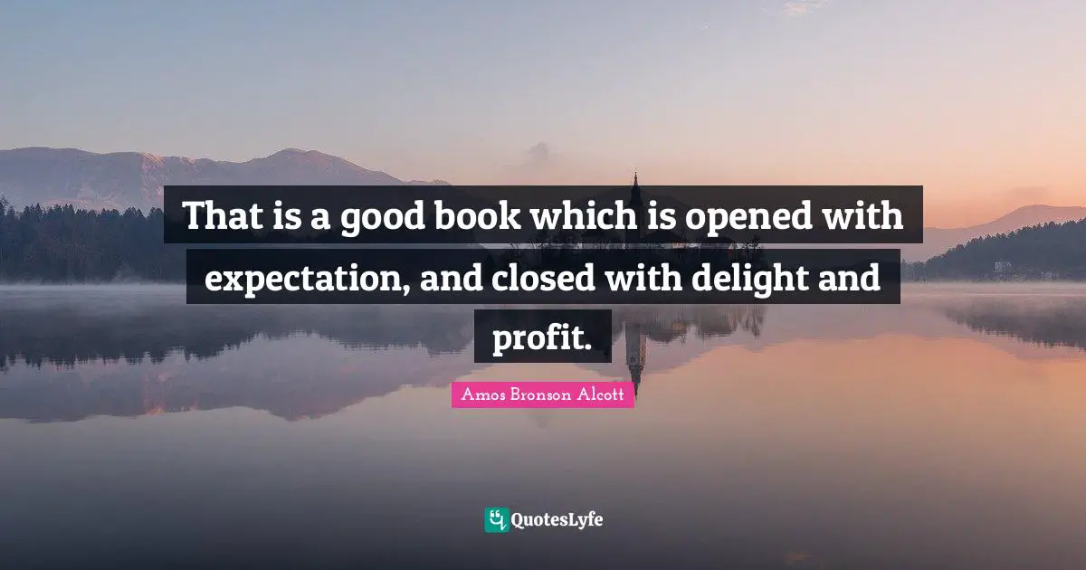Amos Bronson Alcott Quotes: "That is a good book which is opened with expectation, and closed with delight and profit."