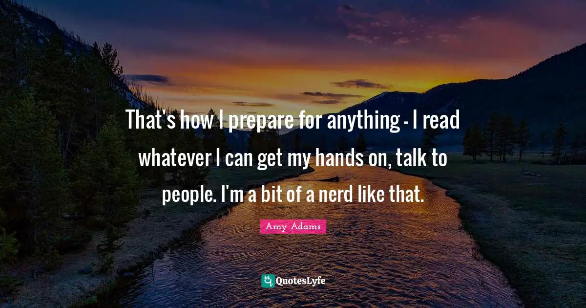 Amy Adams Quotes: "That's how I prepare for anything - I read whatever I can get my hands on, talk to people. I'm a bit of a nerd like that."