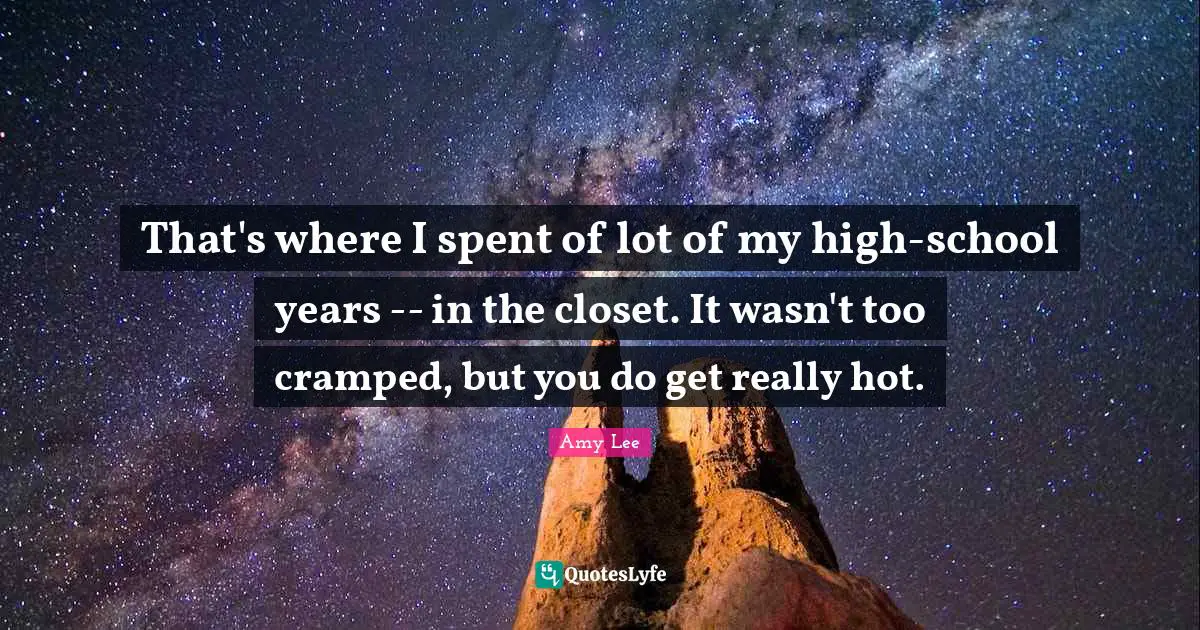 Amy Lee Quotes: "That's where I spent of lot of my high-school years -- in the closet. It wasn't too cramped, but you do get really hot."