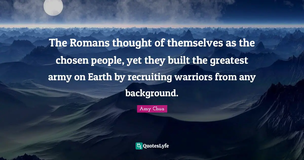 Amy Chua Quotes: "The Romans thought of themselves as the chosen people, yet they built the greatest army on Earth by recruiting warriors from any background."
