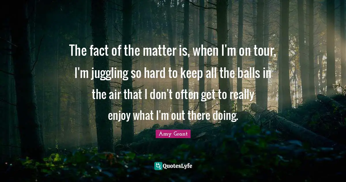 Juggling Quotes: "The fact of the matter is, when I'm on tour, I'm juggling so hard to keep all the balls in the air that I don't often get to really enjoy what I'm out there doing."